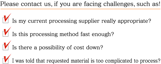 Please contact us, if you are facing challenges, such as! Is my current processing supplier really appropriate? / Is this processing method fast enough? / Is there a possibility of cost down? / I was told that requested material is too complicated to process?